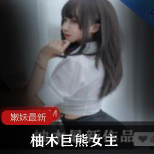 绝版柚木巨熊女主高清视频,嫩妹妹宝藏学生妹女神